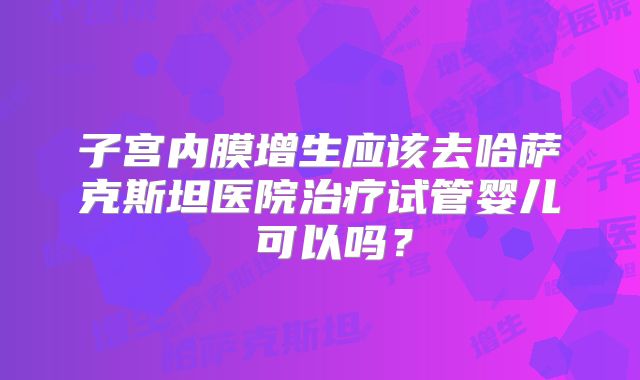 子宫内膜增生应该去哈萨克斯坦医院治疗试管婴儿 可以吗？