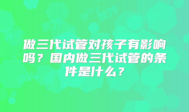 做三代试管对孩子有影响吗?国内做三代试管的条件是什么?