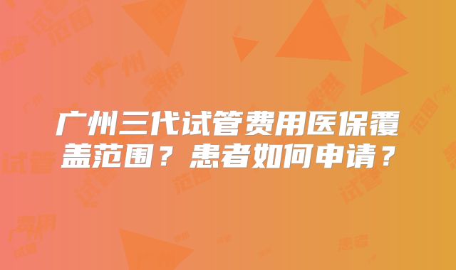 广州三代试管费用医保覆盖范围？患者如何申请？
