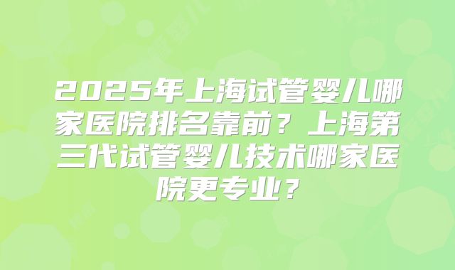 2025年上海试管婴儿哪家医院排名靠前?上海第三代试管婴儿技术哪家医院更专业?