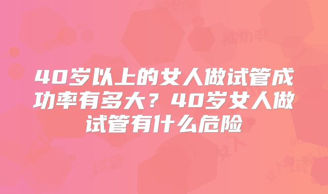 40岁以上的女人做试管成功率有多大?40岁女人做试管有什么危险