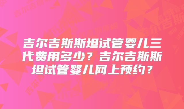 吉尔吉斯斯坦试管婴儿三代费用多少?吉尔吉斯斯坦试管婴儿网上预约?