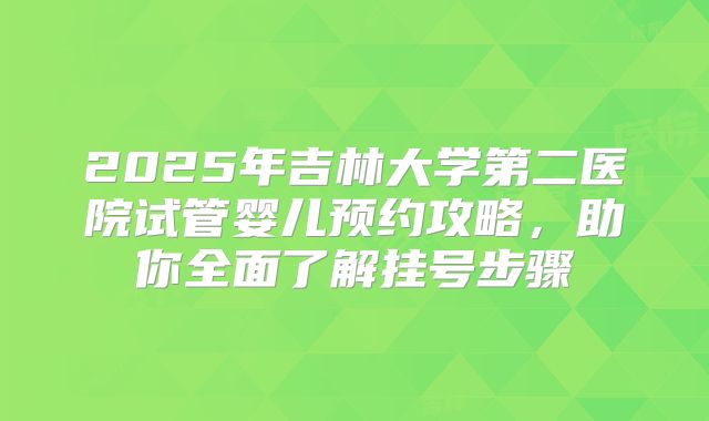 2025年吉林大学第二医院试管婴儿预约攻略,助你全面了解挂号步骤