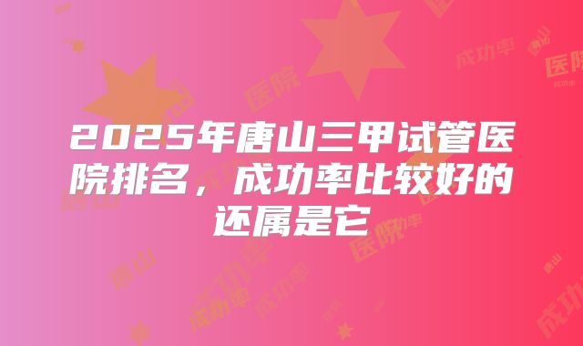 2025年唐山三甲试管医院排名,成功率比较好的还属是它