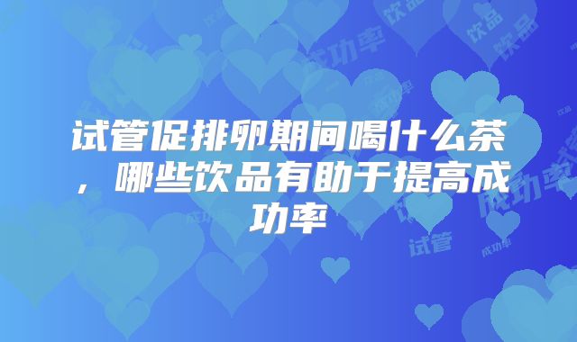 试管促排卵期间喝什么茶,哪些饮品有助于提高成功率