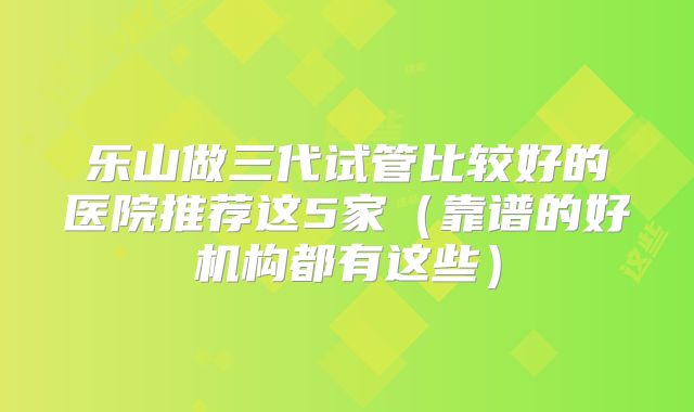 乐山做三代试管比较好的医院推荐这5家(靠谱的好机构都有这些)