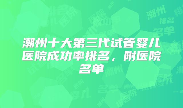 潮州十大第三代试管婴儿医院成功率排名，附医院名单