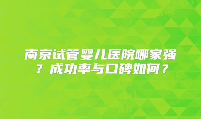 南京试管婴儿医院哪家强?成功率与口碑如何?