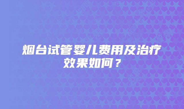 烟台试管婴儿费用及治疗效果如何?