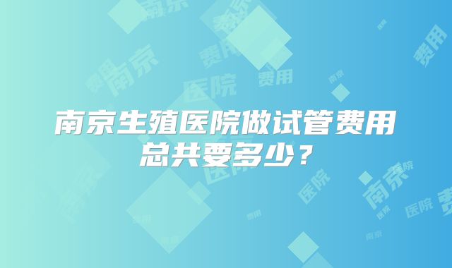 南京生殖医院做试管费用总共要多少?