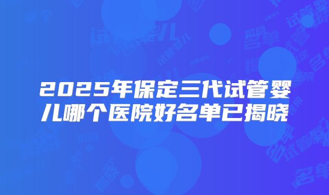 2025年保定三代试管婴儿哪个医院好名单已揭晓