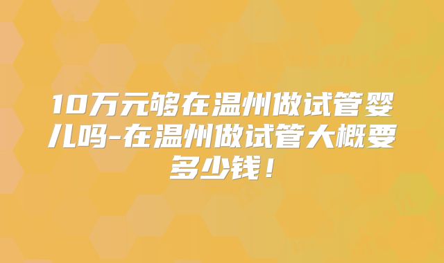 10万元够在温州做试管婴儿吗-在温州做试管大概要多少钱！