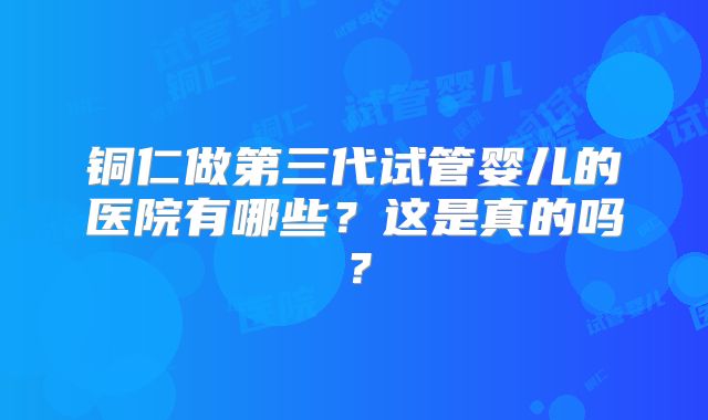 铜仁做第三代试管婴儿的医院有哪些？这是真的吗？