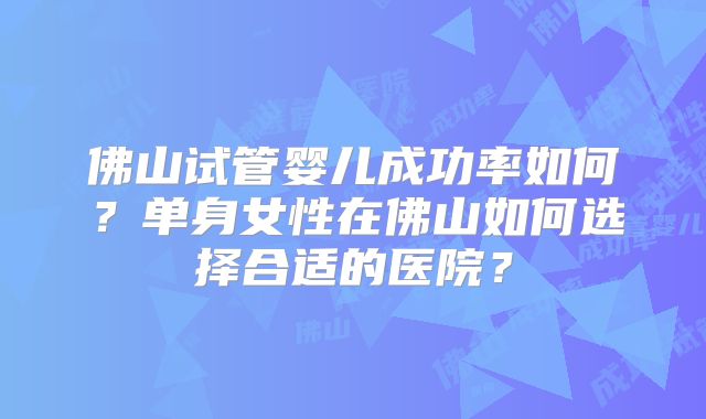 佛山试管婴儿成功率如何？单身女性在佛山如何选择合适的医院？