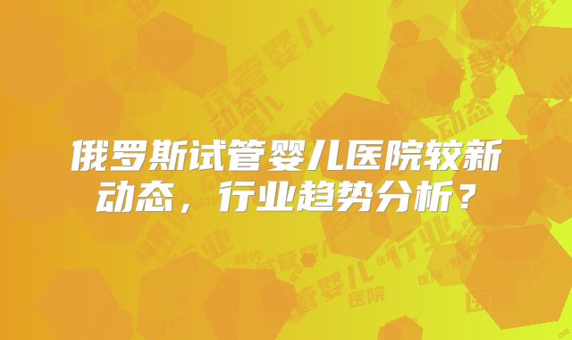 俄罗斯试管婴儿医院较新动态,行业趋势分析?