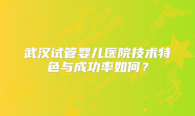 武汉试管婴儿医院技术特色与成功率如何?