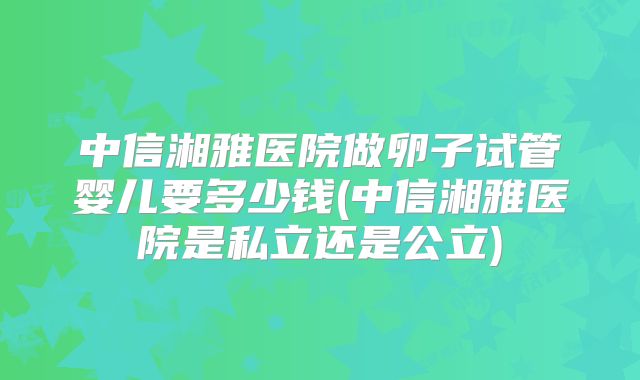 中信湘雅医院做卵子试管婴儿要多少钱(中信湘雅医院是私立还是公立)