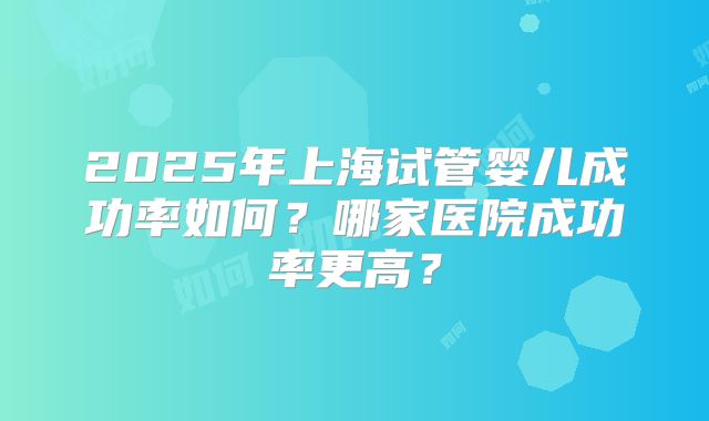 2025年上海试管婴儿成功率如何?哪家医院成功率更高?