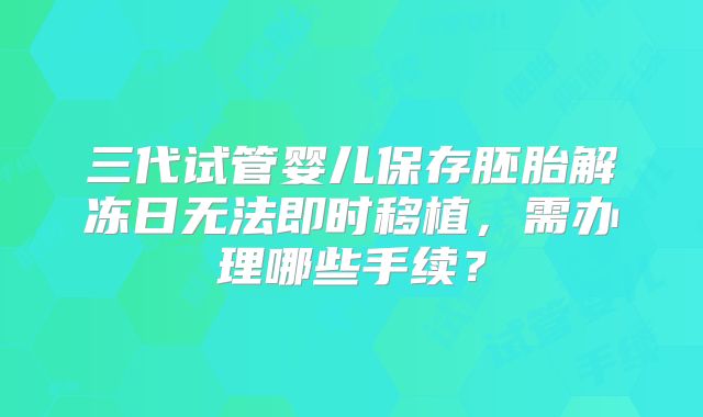 三代试管婴儿保存胚胎解冻日无法即时移植，需办理哪些手续？