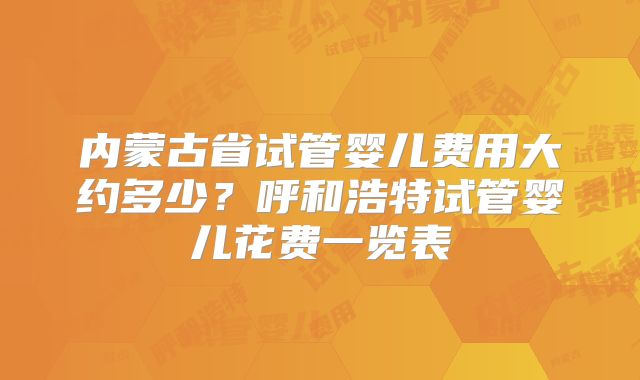 内蒙古省试管婴儿费用大约多少?呼和浩特试管婴儿花费一览表