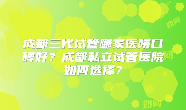 成都三代试管哪家医院口碑好?成都私立试管医院如何选择?