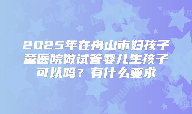 2025年在舟山市妇孩子童医院做试管婴儿生孩子可以吗?有什么要求