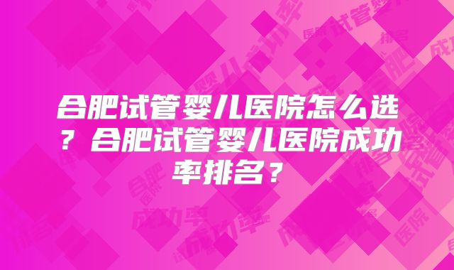 合肥试管婴儿医院怎么选?合肥试管婴儿医院成功率排名?