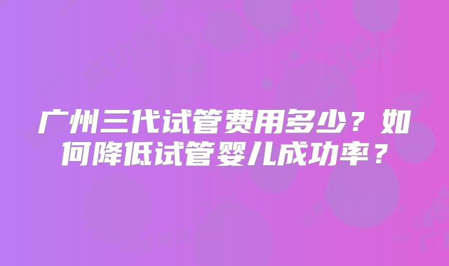 广州三代试管费用多少?如何降低试管婴儿成功率?