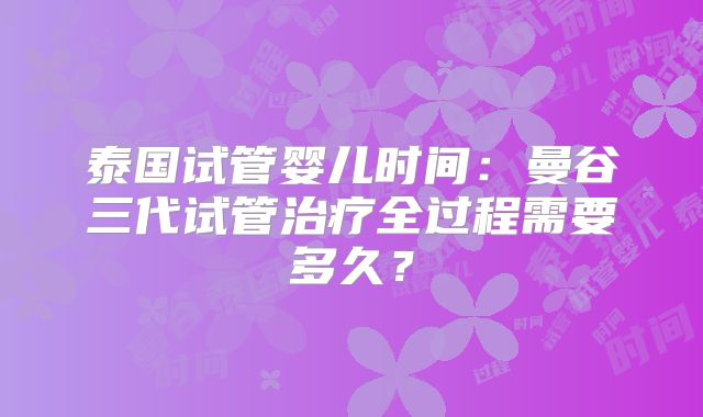 泰国试管婴儿时间：曼谷三代试管治疗全过程需要多久？