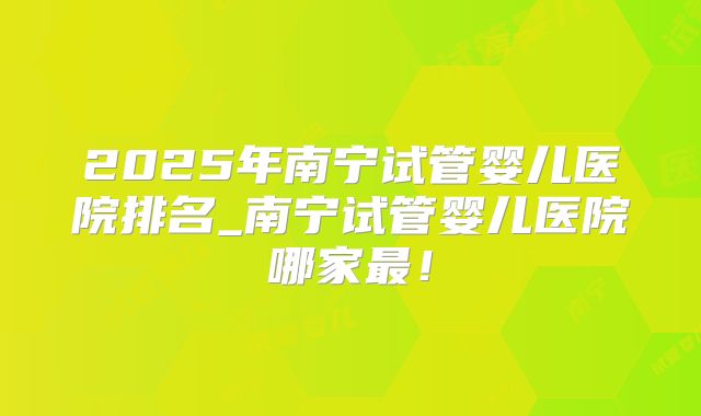 2025年南宁试管婴儿医院排名_南宁试管婴儿医院哪家最!
