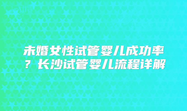 未婚女性试管婴儿成功率？长沙试管婴儿流程详解