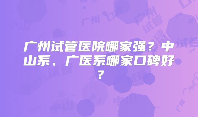 广州试管医院哪家强?中山系、广医系哪家口碑好?