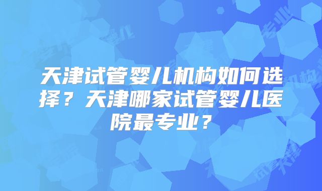 天津试管婴儿机构如何选择?天津哪家试管婴儿医院最专业?