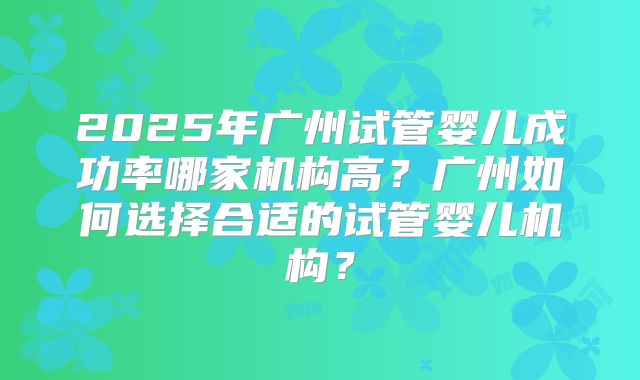 2025年广州试管婴儿成功率哪家机构高?广州如何选择合适的试管婴儿机构?