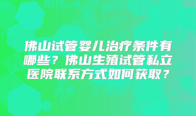佛山试管婴儿治疗条件有哪些?佛山生殖试管私立医院联系方式如何获取?