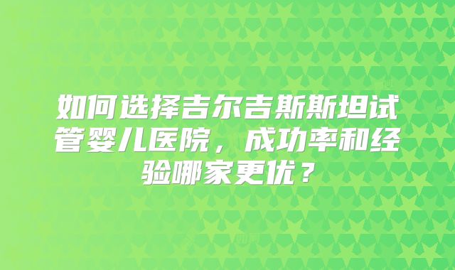 如何选择吉尔吉斯斯坦试管婴儿医院,成功率和经验哪家更优?