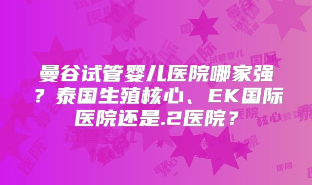 曼谷试管婴儿医院哪家强？泰国生殖核心、EK国际医院还是.2医院？