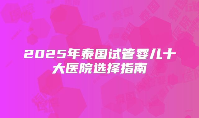 2025年泰国试管婴儿十大医院选择指南