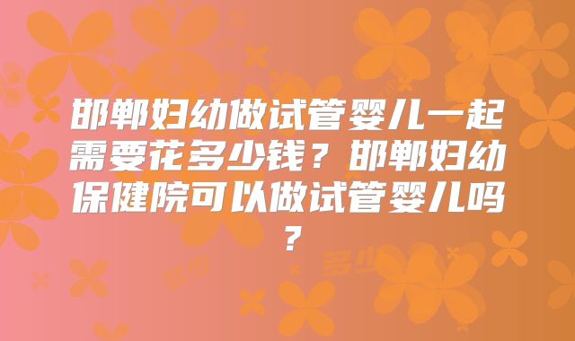 邯郸妇幼做试管婴儿一起需要花多少钱?邯郸妇幼保健院可以做试管婴儿吗?