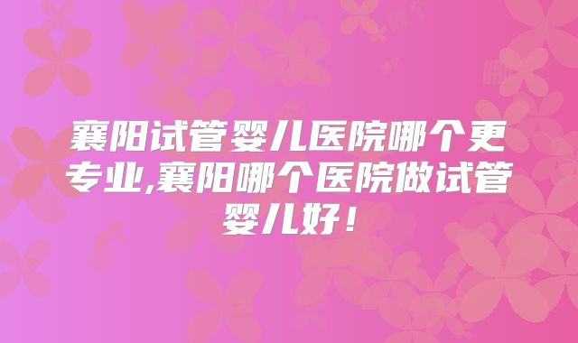 襄阳试管婴儿医院哪个更专业,襄阳哪个医院做试管婴儿好!