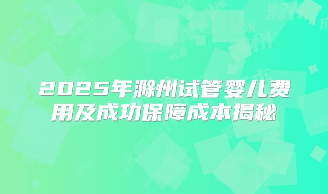 2025年滁州试管婴儿费用及成功保障成本揭秘