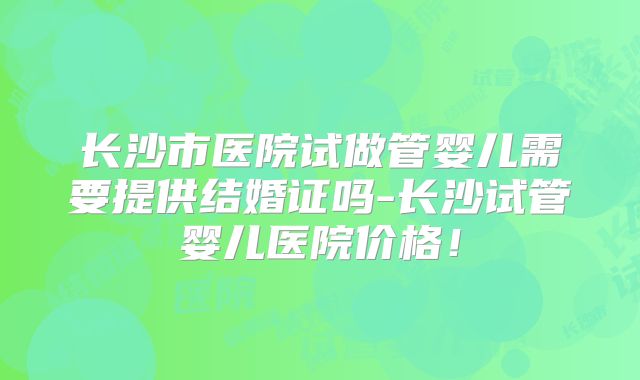 长沙市医院试做管婴儿需要提供结婚证吗-长沙试管婴儿医院价格!