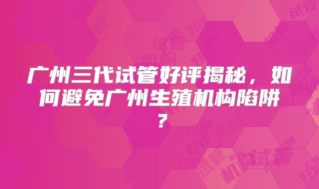 广州三代试管好评揭秘,如何避免广州生殖机构陷阱?