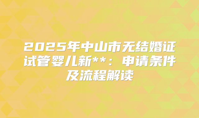 2025年中山市无结婚证试管婴儿新**：申请条件及流程解读