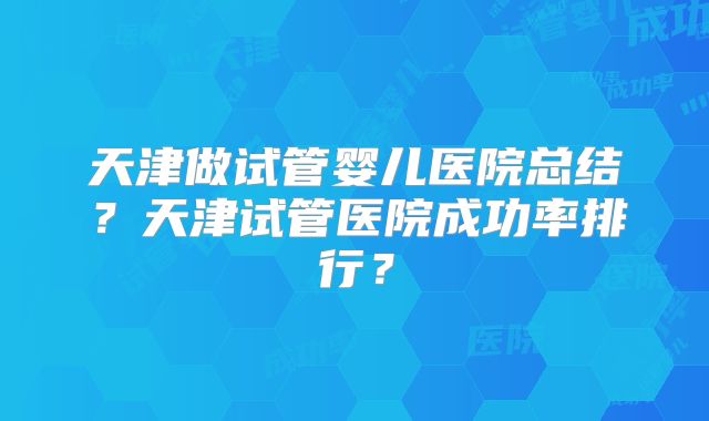 天津做试管婴儿医院总结？天津试管医院成功率排行？