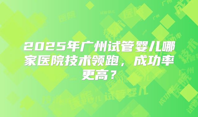 2025年广州试管婴儿哪家医院技术领跑,成功率更高?
