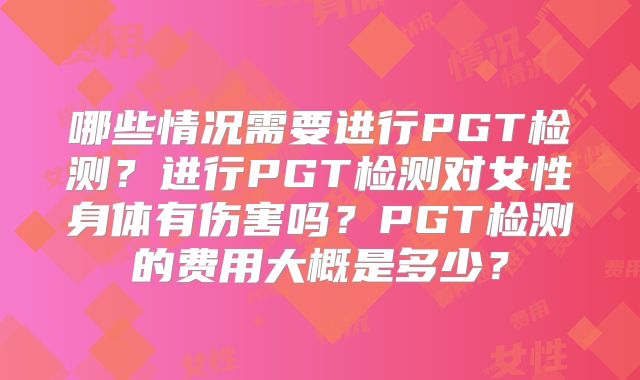 哪些情况需要进行PGT检测?进行PGT检测对女性身体有伤害吗?PGT检测的费用大概是多少?
