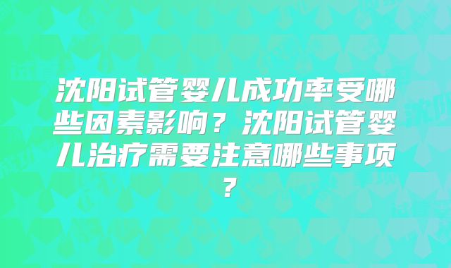 沈阳试管婴儿成功率受哪些因素影响？沈阳试管婴儿治疗需要注意哪些事项？