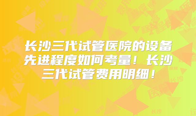 长沙三代试管医院的设备先进程度如何考量！长沙三代试管费用明细！