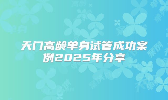 天门高龄单身试管成功案例2025年分享